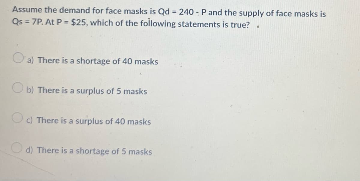 Assume the demand for face masks is Qd = 240 - P and the supply of face masks is
Qs = 7P. At P = $25, which of the following statements is true?
%3D
O a) There is a shortage of 40 masks
O b) There is a surplus of 5 masks
O c) There is a surplus of 40 masks
O d) There is a shortage of 5 masks
