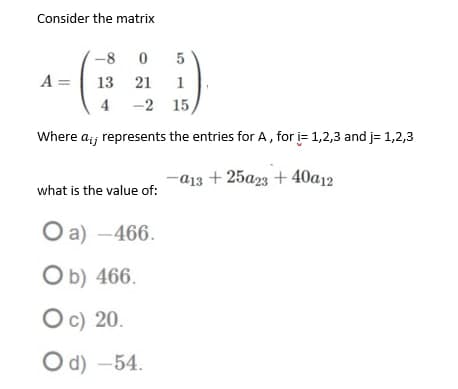 Consider the matrix
-8
A =
13 21
1
4
-2 15
Where a;; represents the entries for A, for i= 1,2,3 and j= 1,2,3
-ајз + 25а23 + 40а12
what is the value of:
Оa) — 466.
Ob) 466.
Oc) 20.
Od) -54.
5

