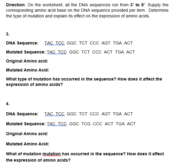 Direction: On the worksheet, all the DNA sequences run from 3' to 5'. Supply the
corresponding amino acid base on the DNA sequence provided per item. Determine
the type of mutation and explain its effect on the expression of amino acids.
3.
DNA Sequence:
TAC TCC GGC TCT CCC AGT TGA ACT
Mutated Sequence: TAC ICC GGC TCT CcC ACT TGA ACT
Original Amino acid:
Mutated Amino Acid:
What type of mutation has occurred in the sequence? How does it affect the
expression of amino acids?
4.
DNA Sequence:
TACICC GGC TCT CCc AGT TGA ACT
Mutated Sequence: TAC JCC GGC TCG CCC ACT TGA ACT
Original Amino acid:
Mutated Amino Acid:
What of mutation mutation has occurred in the sequence? How does it affect
the expression of amino acids?
