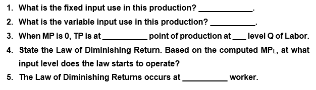 1. What is the fixed input use in this production?
2. What is the variable input use in this production?.
3. When MP is 0, TP is at
point of production at
level Q of Labor.
4. State the Law of Diminishing Return. Based on the computed MPL, at what
input level does the law starts to operate?
5. The Law of Diminishing Returns occurs at
worker.
