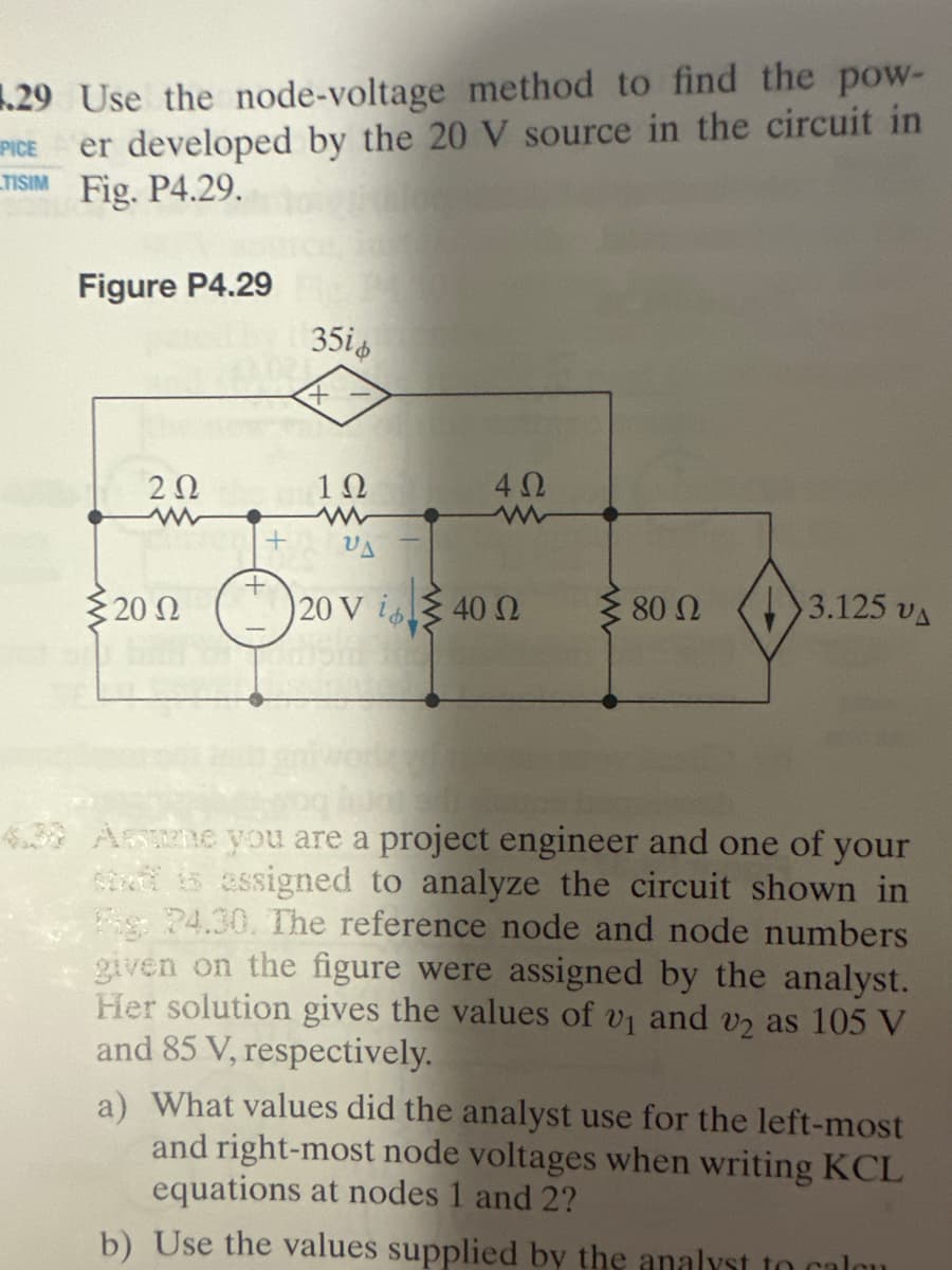 1.29 Use the node-voltage method to find the pow-
PICE er developed by the 20 V source in the circuit in
TISIM Fig. P4.29.
Figure P4.29
202
Σ20 Ω
+
35i
+
1Ω
4 Ω
VA
20 V i40 02 Σ 80 Ω
3.125 VA
Assume you are a project engineer and one of your
staff is assigned to analyze the circuit shown in
g 24.30. The reference node and node numbers
given on the figure were assigned by the analyst.
Her solution gives the values of v₁ and v2 as 105 V
and 85 V, respectively.
a) What values did the analyst use for the left-most
and right-most node voltages when writing KCL
equations at nodes 1 and 2?
b) Use the values supplied by the analyst to calon