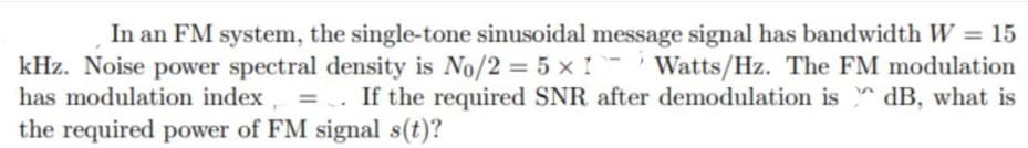 In an FM system, the single-tone sinusoidal message signal has bandwidth W = 15
kHz. Noise power spectral density is No/2 = 5 x 1 Watts/Hz. The FM modulation
= . If the required SNR after demodulation is dB, what is
has modulation index
%3D
the required power of FM signal s(t)?
