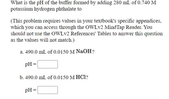 What is the pH of the buffer formed by adding 280 mL of 0.740 M
potassium hydrogen phthalate to
(This problem requires values in your textbook's specific appendices,
which you can access through the OWLV2 MindTap Reader. You
should not use the OWLV2 References' Tables to answer this question
as the values will not match.)
a. 490.0 mL of 0.0150 M NaOH?
pH =
b. 490.0 mL of 0.0150 M HCl?
pH =
