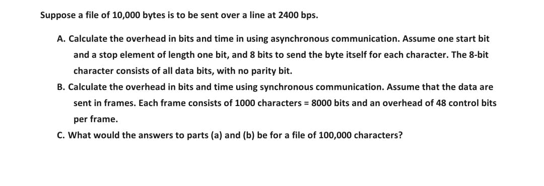 Suppose a file of 10,000 bytes is to be sent over a line at 2400 bps.
A. Calculate the overhead in bits and time in using asynchronous communication. Assume one start bit
and a stop element of length one bit, and 8 bits to send the byte itself for each character. The 8-bit
character consists of all data bits, with no parity bit.
B. Calculate the overhead in bits and time using synchronous communication. Assume that the data are
sent in frames. Each frame consists of 1000 characters = 8000 bits and an overhead of 48 control bits
per frame.
C. What would the answers to parts (a) and (b) be for a file of 100,000 characters?