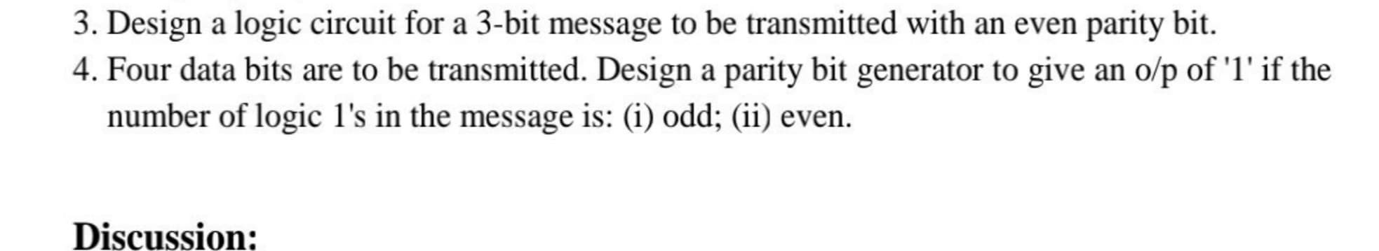 Design a logic circuit for a 3-bit message to be transmitted with an even parity bit.
Four data bits are to be transmitted. Design a parity bit generator to give an o/p of 'l' if the
number of logic l's in the message is: (i) odd; (ii) even.
