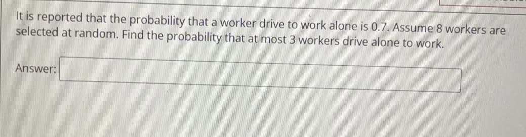 It is reported that the probability that a worker drive to work alone is 0.7. ASsume 8 workers are
selected at random. Find the probability that at most 3 workers drive alone to work.
Answer:
