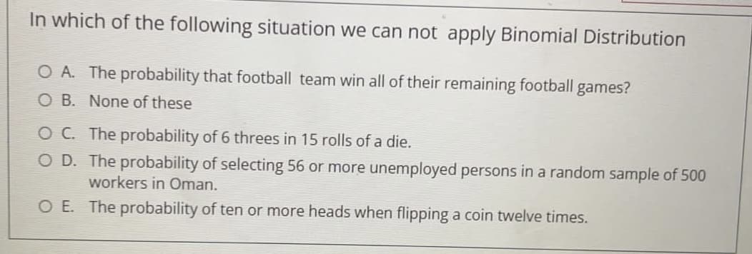 In which of the following situation we can not apply Binomial Distribution
O A. The probability that football team win all of their remaining football games?
O B. None of these
OC The probability of 6 threes in 15 rolls of a die.
O D. The probability of selecting 56 or more unemployed persons in a random sample of 500
workers in Oman.
O E. The probability of ten or more heads when flipping a coin twelve times.
