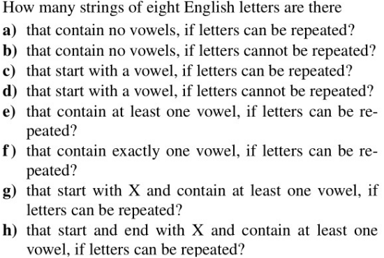 How many strings of eight English letters are there
a) that contain no vowels, if letters can be repeated?
b) that contain no vowels, if letters cannot be repeated?
c) that start with a vowel, if letters can be repeated?
d) that start with a vowel, if letters cannot be repeated?
e) that contain at least one vowel, if letters can be re-
peated?
f) that contain exactly one vowel, if letters can be re-
peated?
g) that start with X and contain at least one vowel, if
letters can be repeated?
h) that start and end with X and contain at least one
vowel, if letters can be repeated?
