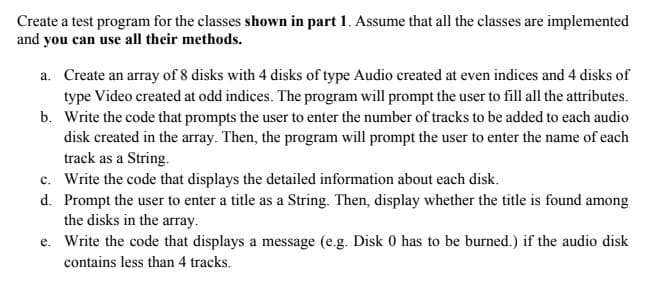 Create a test program for the classes shown in part 1. Assume that all the classes are implemented
and you can use all their methods.
a. Create an array of 8 disks with 4 disks of type Audio created at even indices and 4 disks of
type Video created at odd indices. The program will prompt the user to fill all the attributes.
b. Write the code that prompts the user to enter the number of tracks to be added to each audio
disk created in the array. Then, the program will prompt the user to enter the name of each
track as a String.
c.
Write the code that displays the detailed information about each disk.
d. Prompt the user to enter a title as a String. Then, display whether the title is found among
the disks in the array.
e. Write the code that displays a message (e.g. Disk 0 has to be burned.) if the audio disk
contains less than 4 tracks.