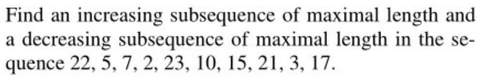 Find an increasing subsequence of maximal length and
a decreasing subsequence of maximal length in the se-
quence 22, 5, 7, 2, 23, 10, 15, 21, 3, 17.
