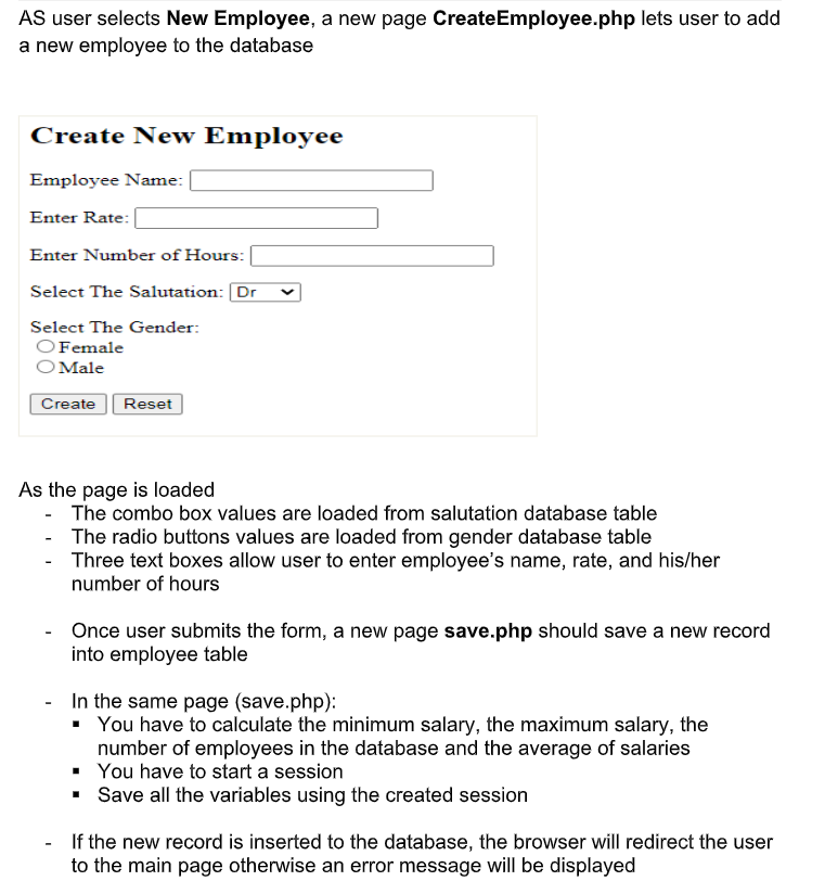 AS user selects New Employee, a new page CreateEmployee.php lets user to add
a new employee to the database
Create New Employee
Employee Name:
Enter Rate:
Enter Number of Hours:
Select The Salutation: Dr
Select The Gender:
O Female
Male
Create
Reset
As the page is loaded
- The combo box values are loaded from salutation database table
The radio buttons values are loaded from gender database table
-
- Three text boxes allow user to enter employee's name, rate, and his/her
number of hours
Once user submits the form, a new page save.php should save a new record
into employee table
In the same page (save.php):
▪ You have to calculate the minimum salary, the maximum salary, the
number of employees in the database and the average of salaries
▪ You have to start a session
▪Save all the variables using the created session
If the new record is inserted to the database, the browser will redirect the user
to the main page otherwise an error message will be displayed
