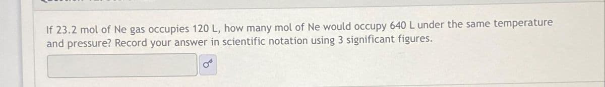 If 23.2 mol of Ne gas occupies 120 L, how many mol of Ne would occupy 640 L under the same temperature
and pressure? Record your answer in scientific notation using 3 significant figures.