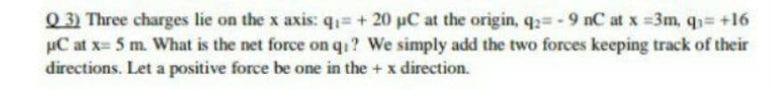 Q 3) Three charges lie on the x axis: q1= + 20 uC at the origin, q= - 9 nC at x =3m, q3= +16
µC at x 5 m. What is the net force on qi? We simply add the two forces keeping track of their
directions. Let a positive force be one in the + x direction.
