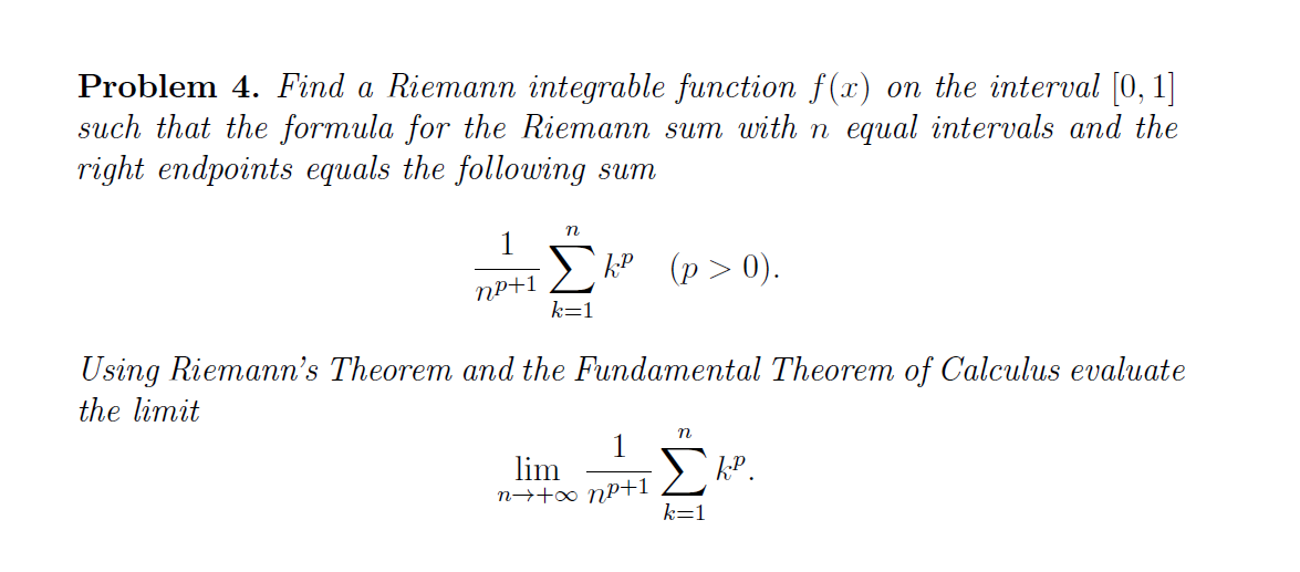 Problem 4. Find a Riemann integrable function f (x) on the interval [0, 1]
such that the formula for the Riemann sum with n equal intervals and the
right endpoints equals the following sum
1
P (p>0).
NP+1
k=1
Using Riemann's Theorem and the Fundamental Theorem of Calculus evaluate
the limit
1
lim
n→+∞ nP+1
kP.
