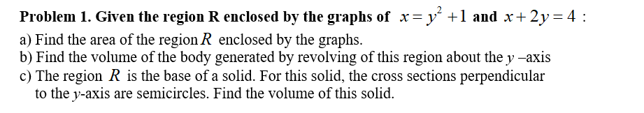 Problem 1. Given the region R enclosed by the graphs of x= y +1 and x+2y= 4 :
a) Find the area of the region R enclosed by the graphs.
b) Find the volume of the body generated by revolving of this region about the y -axis
c) The region R is the base of a solid. For this solid, the cross sections perpendicular
to the y-axis are semicircles. Find the volume of this solid.
