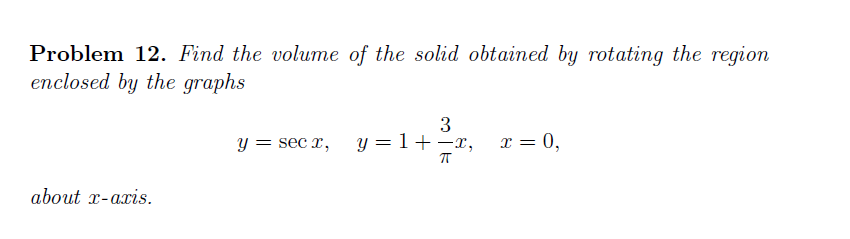Problem 12. Find the volume of the solid obtained by rotating the region
enclosed by the graphs
3
y = 1+ -x,
x = 0,
y =
= sec x,
about x-axis.
