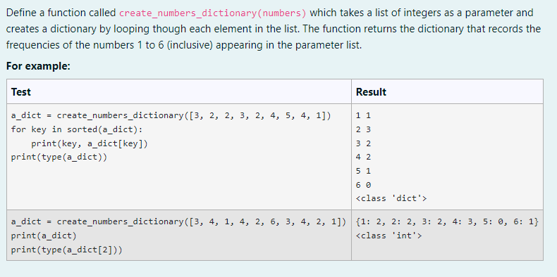 Define a function called create_numbers_dictionary (numbers) which takes a list of integers as a parameter and
creates a dictionary by looping though each element in the list. The function returns the dictionary that records the
frequencies of the numbers 1 to 6 (inclusive) appearing in the parameter list.
For example:
Test
Result
11
a_dict = create_numbers_dictionary ([3, 2, 2, 3, 2, 4, 5, 4, 1])
for key in sorted (a_dict):
23
print(key, a dict[key])
32
print (type (a_dict))
42
5 1
60
<class 'dict'>
a_dict
=
create_numbers_dictionary([3, 4, 1, 4, 2, 6, 3, 4, 2, 1]) {1: 2, 2: 2, 3: 2, 4: 3, 5: 0, 6: 1}
<class 'int'>
print(a_dict)
print (type (a_dict[2]))