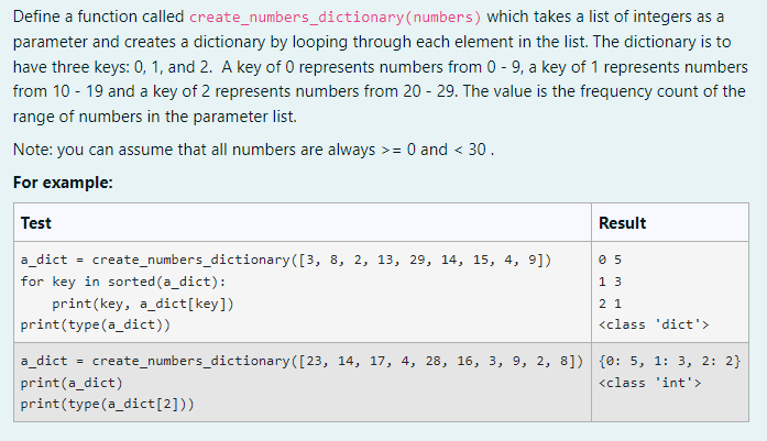Define a function called create_numbers_dictionary (numbers) which takes a list of integers as a
parameter and creates a dictionary by looping through each element in the list. The dictionary is to
have three keys: 0, 1, and 2. A key of 0 represents numbers from 0-9, a key of 1 represents numbers
from 10 - 19 and a key of 2 represents numbers from 20-29. The value is the frequency count of the
range of numbers in the parameter list.
Note: you can assume that all numbers are always >= 0 and < 30.
For example:
Test
Result
a_dict
=
create_numbers_dictionary ([3, 8, 2, 13, 29, 14, 15, 4, 9])
05
for key in sorted (a_dict):
13
print(key, a dict[key])
21
print (type(a_dict))
<class 'dict'>
a_dict = create_numbers_dictionary ([23, 14, 17, 4, 28, 16, 3, 9, 2, 8]) {0: 5, 1: 3, 2: 2}
print(a_dict)
<class 'int'>
print (type (a_dict [2]))