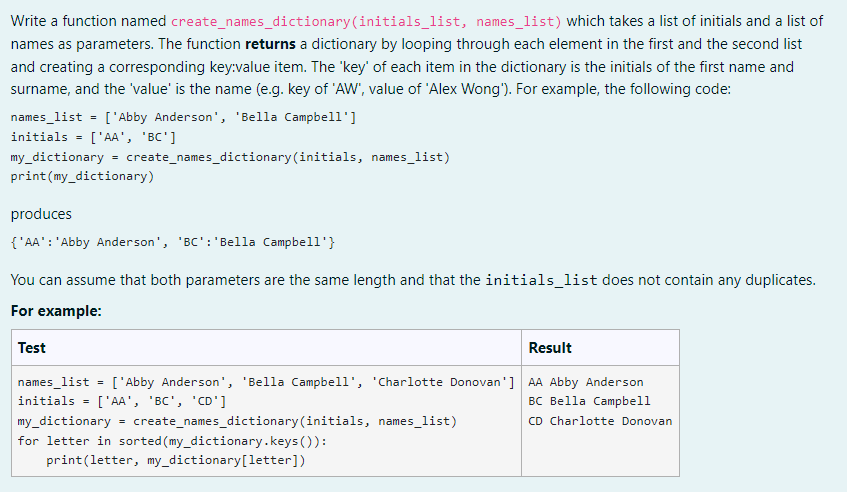 Write a function named create_names_dictionary (initials_list, names_list) which takes a list of initials and a list of
names as parameters. The function returns a dictionary by looping through each element in the first and the second list
and creating a corresponding key:value item. The 'key' of each item in the dictionary is the initials of the first name and
surname, and the 'value' is the name (e.g. key of 'AW', value of 'Alex Wong'). For example, the following code:
names_list = ['Abby Anderson', 'Bella Campbell']
initials ['AA', 'BC']
=
my_dictionary create_names_dictionary (initials, names_list)
print (my_dictionary)
produces
{'AA': 'Abby Anderson', 'BC':'Bella Campbell'}
You can assume that both parameters are the same length and that the initials_list does not contain any duplicates.
For example:
Test
Result
=
names_list
initials =
['Abby Anderson', 'Bella Campbell', 'Charlotte Donovan'] AA Abby Anderson
['AA', 'BC', 'CD']
BC Bella Campbell
CD Charlotte Donovan
my_dictionary = create_names_dictionary (initials, names_list)
for letter in sorted (my_dictionary.keys()):
print(letter, my_dictionary [letter])