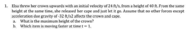 1. Elsa threw her crown upwards with an initial velocity of 24 ft/s, from a height of 40 ft. From the same
height at the same time, she released her cape and just let it go. Assume that no other forces except
acceleration due gravity of -32 ft/s2 affects the crown and cape.
a. What is the maximum height of the crown?
b. Which item is moving faster at time t = 1.
