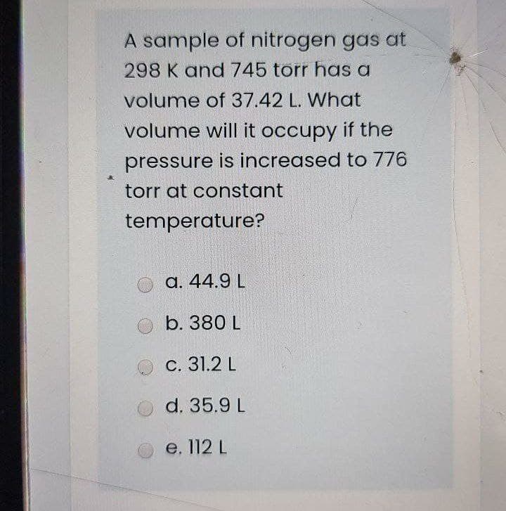 A sample of nitrogen gas at
298 K and 745 torr has a
volume of 37.42 L. What
volume will it occupy if the
pressure is increased to 776
torr at constant
temperature?
a. 44.9 L
b. 380 L
c. 31.2 L
d. 35.9 L
e. 112 L
