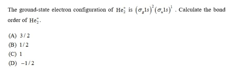 The ground-state electron configuration of He; is (o,1s)' (0,1s)* . Calculate the bond
order of Hez.
(A) 3/2
(В) 1/2
(С) 1
(D) -1/2
