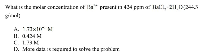 What is the molar concentration of Ba present in 424 ppm of BaCl, 2H,O (244.3
g/mol)
A. 1.73×103 M
В. 0.424 М
С. 1.73 М
D. More data is required to solve the problem
