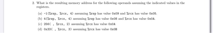 2. What is the resulting memory address for the following operands assuming the indicated values in the
registers.
(a) -1(%rsp, %rex, 4) assuming %rsp has value Ox09 and Xrex has value Ox05.
(b) 4(%rsp, %rcx, 4) assuming %rsp has value Ox08 and %rcx has value 0XOA.
(c) 256( , %rcx, 2) assuming %rcx has value Ox0A
(d) Ox33( , %rcx, 3) assuming %rcx has value OXOB
