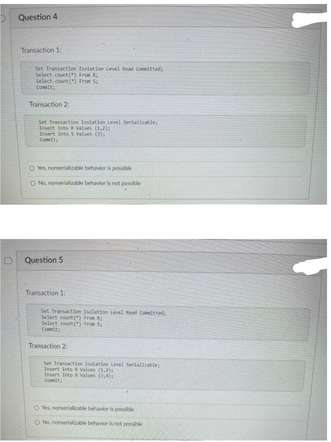 Question 4
Transaction 1:
Set Transaction Isolation Level Read Committed;
Select count (*) From R;
Select count (*) From S;
Commit;
Transaction 2:
Set Transaction Isolation Level Serializable;
Insert Into R Values (1,2);
Insert Into S Values (3);
Commit;
O Yes, nonserializable behavior is possible
O No, nonserializable behavior is not possible
Question 5
Transaction 1:
Set Transaction Isolation Level Read Committed;
Select count(*) From R;
Select count(*) From S;
Commit;
Transaction 2:
Set Transaction Isolation Level Serializable;
Insert Into R Values (1,2);
Insert Into R Values (3,4);
Conmit;
O Yes, nonserializable behavior is possible
O No, nonserializable behavior is not possible
