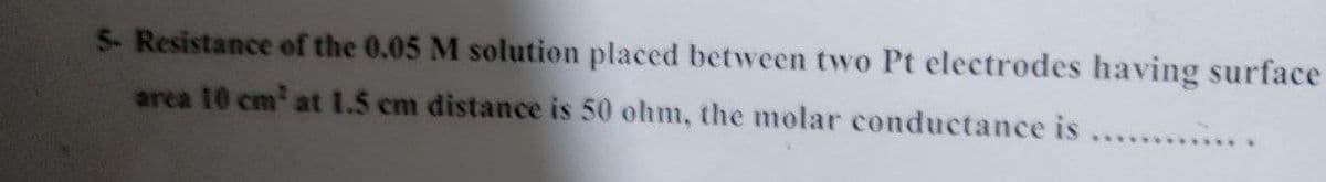 5- Resistance of the 0.05 M solution placed between two Pt electrodes having surface
area 10 cm' at 1.5 cm distance is 50 ohm, the molar conductance is .........
