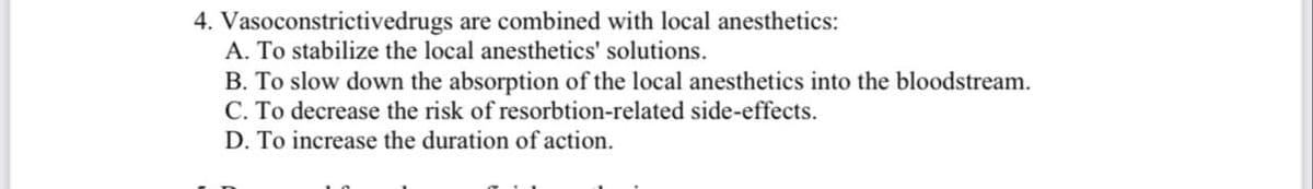 4. Vasoconstrictivedrugs are combined with local anesthetics:
A. To stabilize the local anesthetics' solutions.
B. To slow down the absorption of the local anesthetics into the bloodstream.
C. To decrease the risk of resorbtion-related side-effects.
D. To increase the duration of action.
