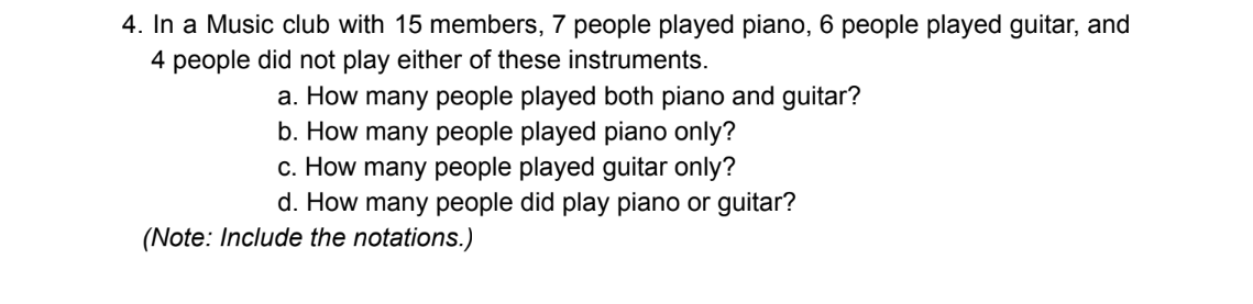 4. In a Music club with 15 members, 7 people played piano, 6 people played guitar, and
4 people did not play either of these instruments.
a. How many people played both piano and guitar?
b. How many people played piano only?
c. How many people played guitar only?
d. How many people did play piano or guitar?
(Note: Include the notations.)
