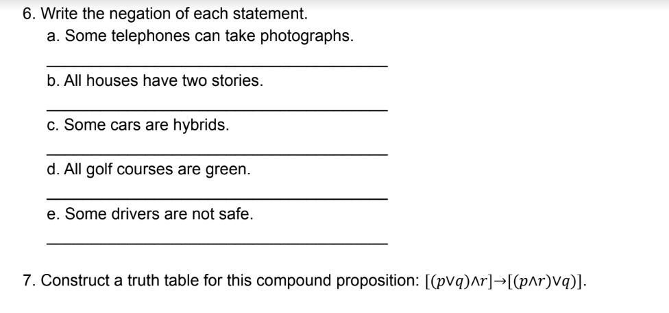 6. Write the negation of each statement.
a. Some telephones can take photographs.
b. All houses have two stories.
c. Some cars are hybrids.
d. All golf courses are green.
e. Some drivers are not safe.
7. Construct a truth table for this compound proposition: [(pVq)ar]→[(p^r)Vq)].
