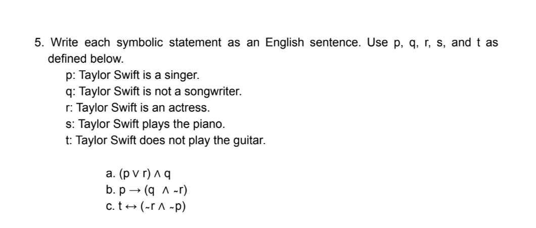 5. Write each symbolic statement as an English sentence. Use p, q, r, s, and t as
defined below.
p: Taylor Swift is a singer.
q: Taylor Swift is not a songwriter.
r: Taylor Swift is an actress.
s: Taylor Swift plays the piano.
t: Taylor Swift does not play the guitar.
a. (p v r) ^ q
b. p – (q A -r)
c. t+ (-r A ~p)
