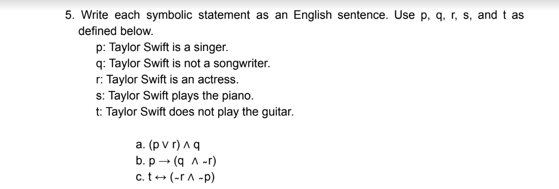 5. Write each symbolic statement as an English sentence. Use p, q, r, s, and t as
defined below.
p: Taylor Swift is a singer.
q: Taylor Swift is not a songwriter.
r: Taylor Swift is an actress.
s: Taylor Swift plays the piano.
t: Taylor Swift does not play the guitar.
а. (pvr)ла
b.р — (q л-г)
c. t+ (-r A -p)
