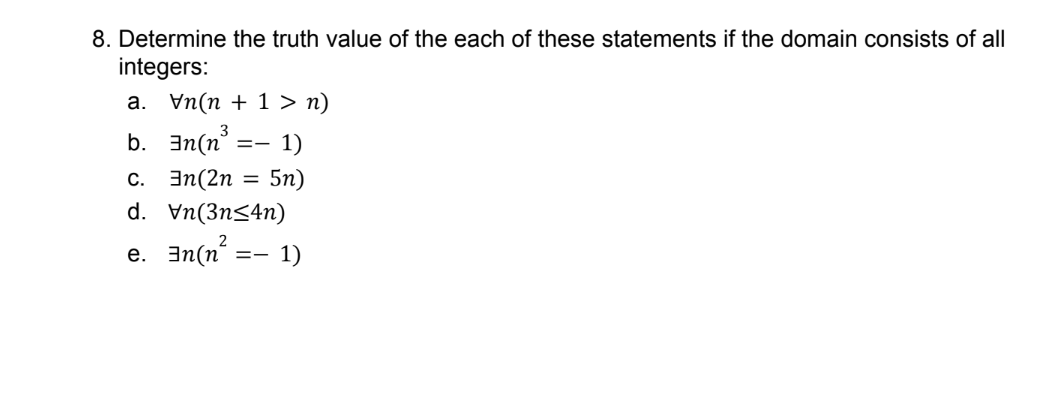 8. Determine the truth value of the each of these statements if the domain consists of all
integers:
а. Уп(п + 1 > п)
b. 3n(n =
1)
с. Эn(2n
5n)
d. Vn(3n<4n)
e. 3n(n?:
- 1)

