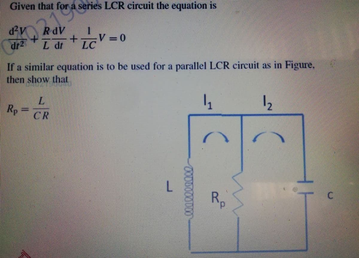 Given that for a series LCR circuit the equation is
RdV
1
+.
V 0
dr2
L dr
LC
If a similar equation is to be used for a parallel LCR circuit as in Figure.
then show that
12
Rp
=
CR
Rp

