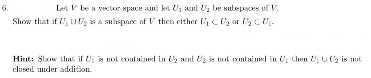 6.
Let V be a vector space and let U1 and U, be subspaces of V.
Show that if U1U U2 is a subspace of V then either U1 C U2 or U2 C U1.
Hint: Show that if U1 is not contained in U2 and U2 is not contained in U1 then U1 U U2 is not
closed under addition.
