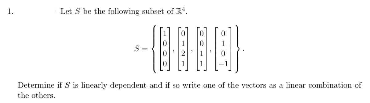 1.
Let S be the following subset of Rª.
1
1
S =
1
| 1
1
-1
Determine if S is linearly dependent and if so write one of the vectors as a linear combination of
the others.
