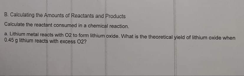 B. Calculating the Amounts of Reactants and Products
Calculate the reactant consumed in a chemical reaction.
a. Lithium metal reacts with 02 to form lithium oxide. What is the theoretical yield of lithium oxide when
0.45 g lithium reacts with excess 02?
