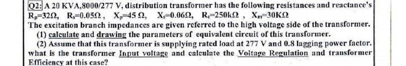 Q2: A 20 KVA,8000/277 V, distribution transformer has the following resistances and reactance's
Rp 3202, R,-0.05, X₁-452, X-0.062, R-250k2, Xm-30KQ
The excitation branch impedances are given referred to the high voltage side of the transformer.
(1) calculate and drawing the parameters of equivalent circuit of this transformer.
(2) Assume that this transformer is supplying rated load at 277 V and 0.8 lagging power factor.
what is the transformer Input voltage and calculate the Voltage Regulation and transformer
Efficiency at this case?