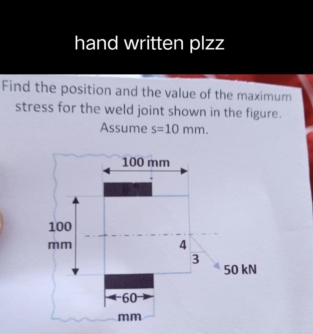 hand written plzz
Find the position and the value of the maximum
stress for the weld joint shown in the figure.
Assume s=10 mm.
100 mm
100
mm
50 kN
+60-
mm
4
3