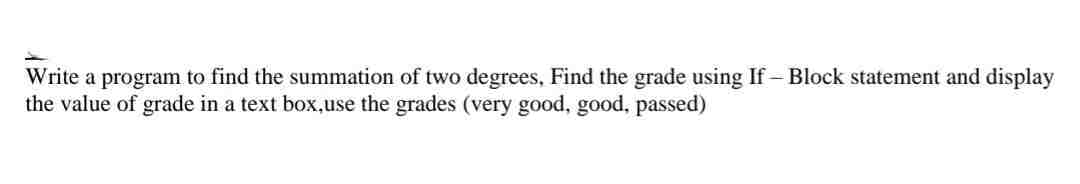 Write a program to find the summation of two degrees, Find the grade using If-Block statement and display
the value of grade in a text box,use the grades (very good, good, passed)