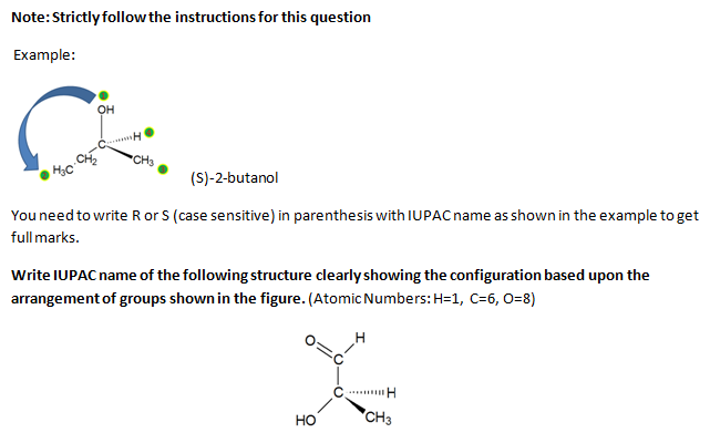 Note:Strictly follow the instructions for this question
Example:
он
CHo
(S)-2-butanol
You need to write R or S (case sensitive) in parenthesis with IUPAC name as shown in the example to get
full marks.
Write IUPAC name of the following structure clearly showing the configuration based upon the
arrangement of groups shown in the figure. (Atomic Numbers: H=1, C=6, 0=8)
Но
CH3
