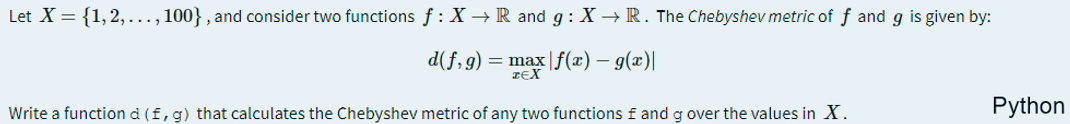Let X = {1,2, ..., 100} , and consider two functions f : X → R and g : X → R. The Chebyshev metric of f and g is given by:
d(f,g) = max |f(x) – g(x)|
Write a function d (f, g) that calculates the Chebyshev metric of any two functions f and g over the values in X.
Python
