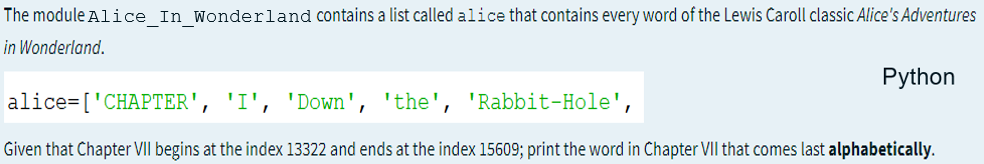 The module Alice In Wonderland contains a list called alice that contains every word of the Lewis Caroll classic Alice's Adventures
in Wonderland.
Python
alice=['CHAPTER', 'I', 'Down', 'the', 'Rabbit-Hole',
Given that Chapter VII begins at the index 13322 and ends at the index 15609; print the word in Chapter VII that comes last alphabetically.
