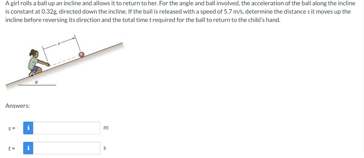 A girl rolls a ball up an incline and allows it to return to her. For the angle and ball involved, the acceleration of the ball along the incline
is constant at 0.32g, directed down the incline. If the ball is released with a speed of 5.7 m/s, determine the distance s it moves up the
incline before reversing its direction and the total time trequired for the ball to return to the child's hand.
Answers:
S =
i
t =
i
