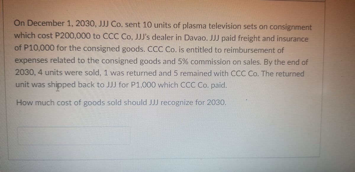 On December 1, 2030, JJJ Co. sent 10 units of plasma television sets on consignment
which cost P200,000 to CCC Co, JJJ's dealer in Davao. JJJ paid freight and insurance
of P10,000 for the consigned goods. CCC Co. is entitled to reimbursement of
expenses related to the consigned goods and 5% commission on sales. By the end of
2030, 4 units were sold, 1 was returned and 5 remained with CCC Co. The returned
unit was shipped back to JJJ for P1,000 which CCC Co, paid.
How much cost of goods sold should JJJ recognize for 2030.
