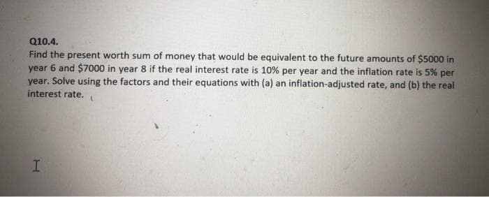 Q10.4.
Find the present worth sum of money that would be equivalent to the future amounts of $5000 in
year 6 and $7000 in year 8 if the real interest rate is 10% per year and the inflation rate is 5% per
year. Solve using the factors and their equations with (a) an inflation-adjusted rate, and (b) the real
interest rate.
