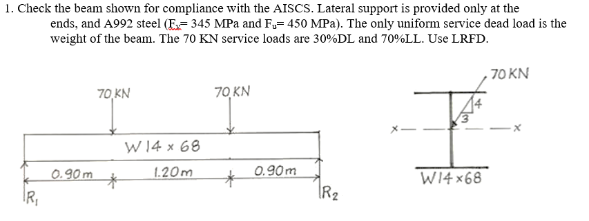 1. Check the beam shown for compliance with the AISCS. Lateral support is provided only at the
ends, and A992 steel (E345 MPa and Fu= 450 MPa). The only uniform service dead load is the
weight of the beam. The 70 KN service loads are 30%DL and 70%LL. Use LRFD.
IR₁
0.90m
70,KN
*
W14 x 68
1.20m
70 KN
*
0.90m
R₂
W14x68
70 KN